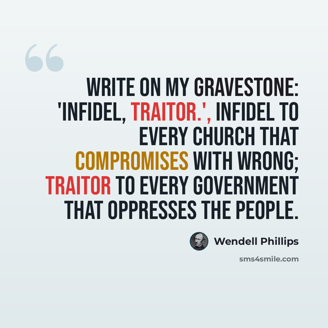 “Write on my gravestone: 'Infidel, Traitor.', infidel to every church that compromises with wrong; traitor to every government that oppresses the people.” quote by Wendell Phillips