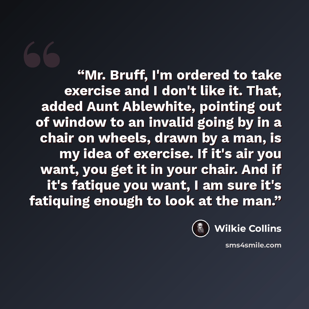 “Mr. Bruff, I'm ordered to take exercise and I don't like it. That, added Aunt Ablewhite, pointing out of window to an invalid going by in a chair on wheels, drawn by a man, is my idea of exercise. If it's air you want, you get it in your chair. And if it's fatique you want, I am sure it's…” quote by Wilkie Collins