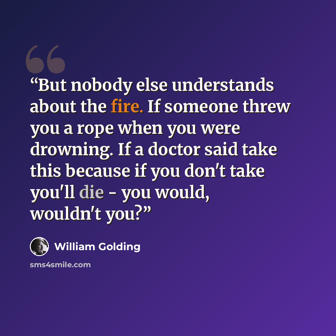 “But nobody else understands about the fire. If someone threw you a rope when you were drowning. If a doctor said take this because if you don't take you'll die - you would, wouldn't you?” quote by William Golding
