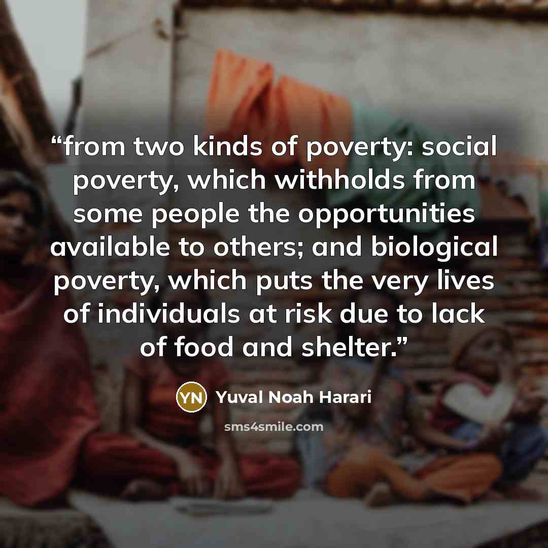 “from two kinds of poverty: social poverty, which withholds from some people the opportunities available to others; and biological poverty, which puts the very lives of individuals at risk due to lack of food and shelter.” quote by Yuval Noah Harari