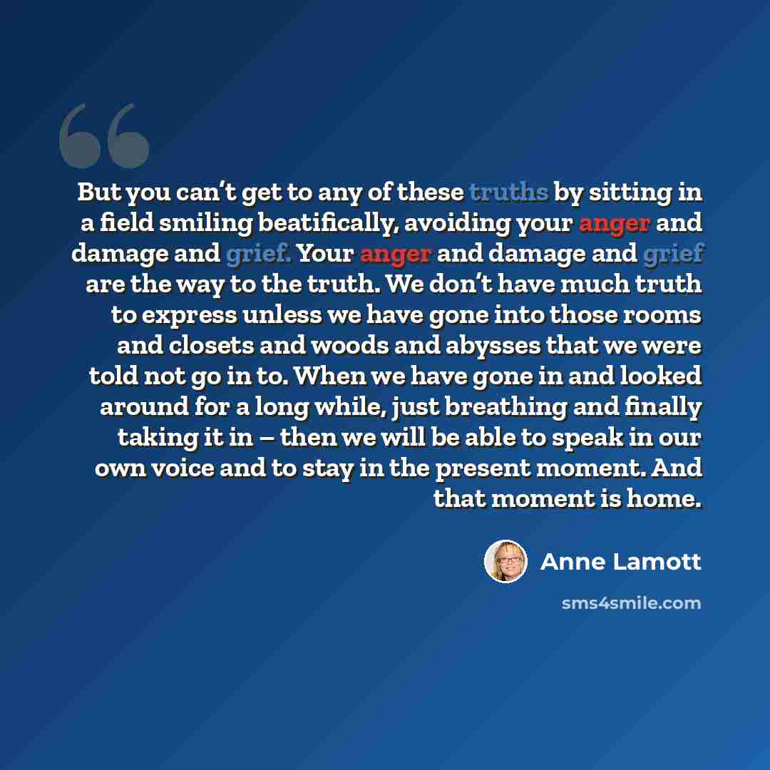 “But you can’t get to any of these truths by sitting in a field smiling beatifically, avoiding your anger and damage and grief. Your anger and damage and grief are the way to the truth. We don’t have much truth to express unless we have gone into those rooms and closets and woods and abysses that…” quote by Anne Lamott