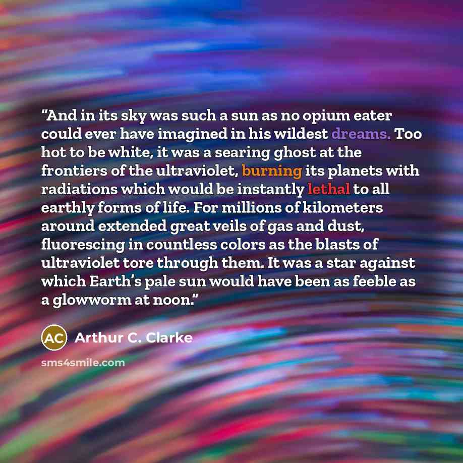 “And in its sky was such a sun as no opium eater could ever have imagined in his wildest dreams. Too hot to be white, it was a searing ghost at the frontiers of the ultraviolet, burning its planets with radiations which would be instantly lethal to all earthly forms of life. For millions of…” quote by Arthur C. Clarke
