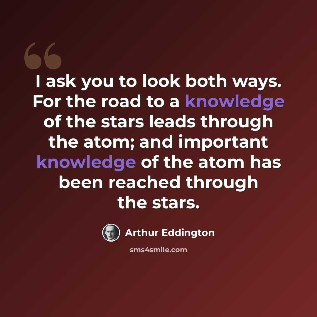 “I ask you to look both ways. For the road to a knowledge of the stars leads through the atom; and important knowledge of the atom has been reached through the stars.” quote by Arthur Eddington