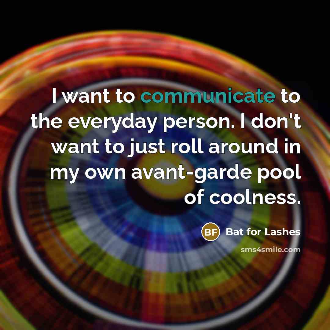 “I want to communicate to the everyday person. I don't want to just roll around in my own avant-garde pool of coolness.” quote by Bat for Lashes