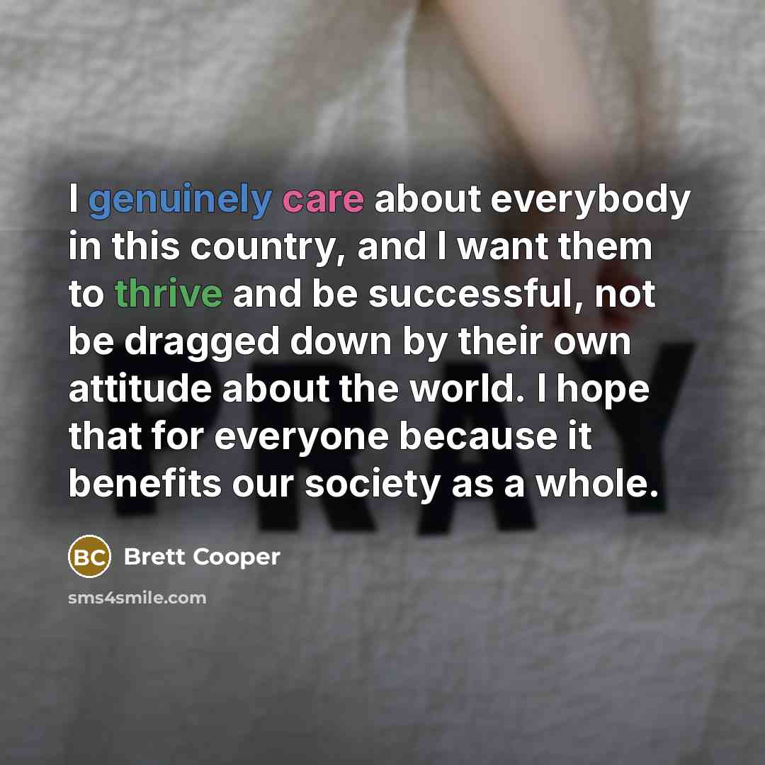 “I genuinely care about everybody in this country, and I want them to thrive and be successful, not be dragged down by their own attitude about the world. I hope that for everyone because it benefits our society as a whole.” quote by Brett Cooper
