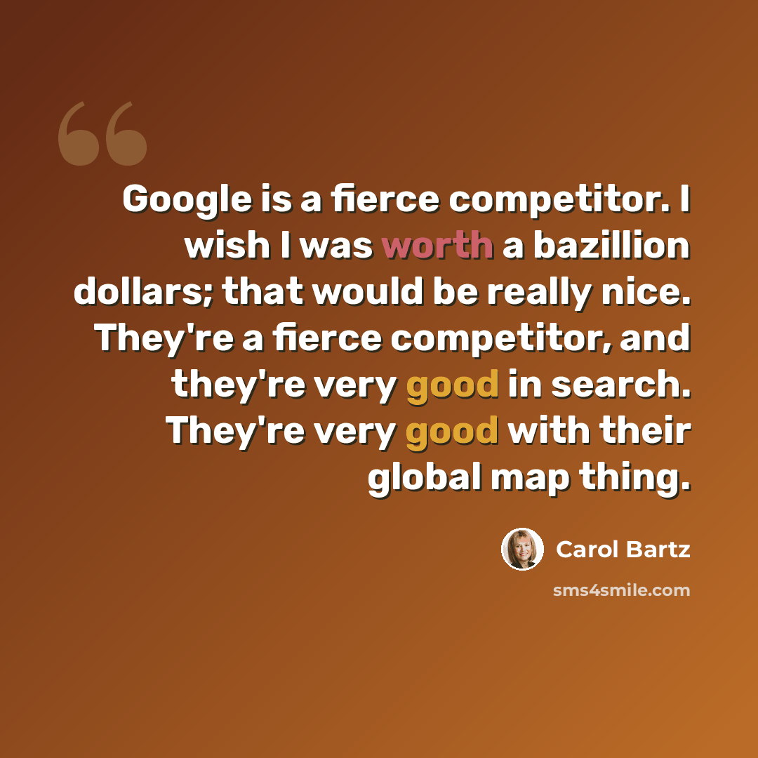 “Google is a fierce competitor. I wish I was worth a bazillion dollars; that would be really nice. They're a fierce competitor, and they're very good in search. They're very good with their global map thing.” quote by Carol Bartz