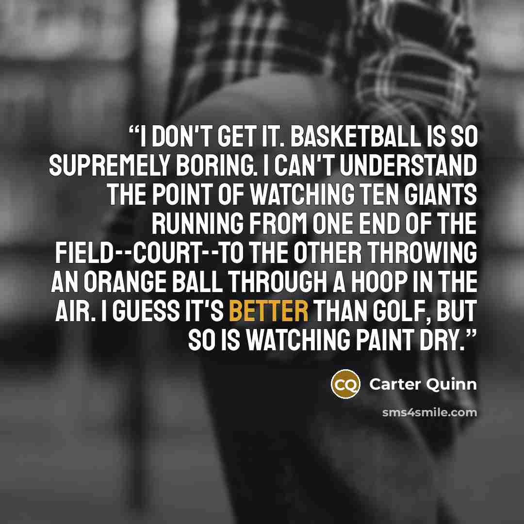 “I don't get it. Basketball is so supremely boring. I can't understand the point of watching ten giants running from one end of the field--court--to the other throwing an orange ball through a hoop in the air. I guess it's better than golf, but so is watching paint dry.” quote by Carter Quinn