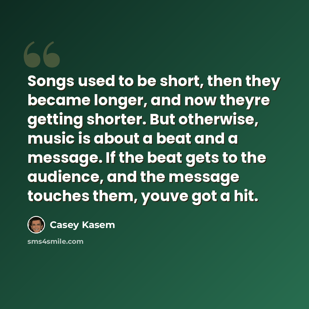 “Songs used to be short, then they became longer, and now theyre getting shorter. But otherwise, music is about a beat and a message. If the beat gets to the audience, and the message touches them, youve got a hit.” quote by Casey Kasem