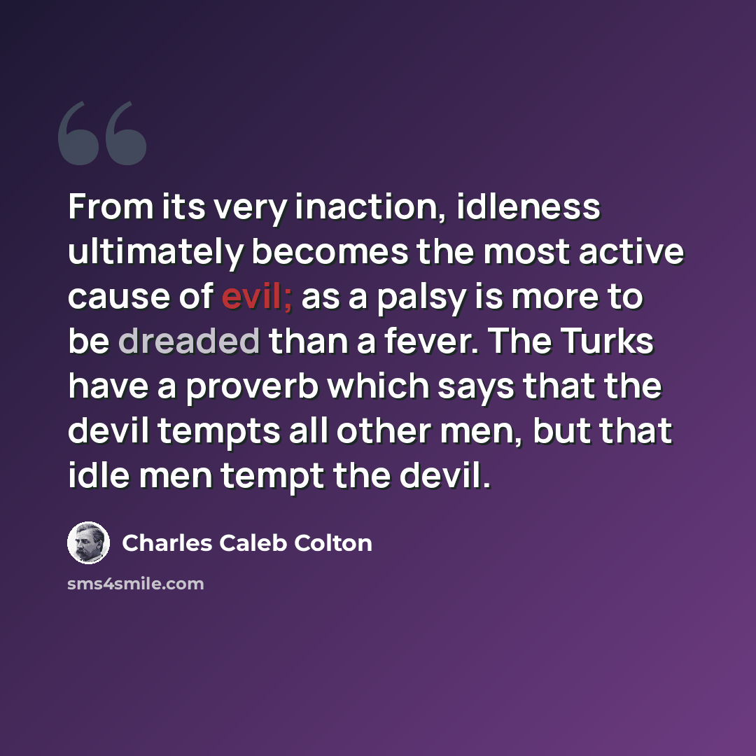 “From its very inaction, idleness ultimately becomes the most active cause of evil; as a palsy is more to be dreaded than a fever. The Turks have a proverb which says that the devil tempts all other men, but that idle men tempt the devil.” quote by Charles Caleb Colton