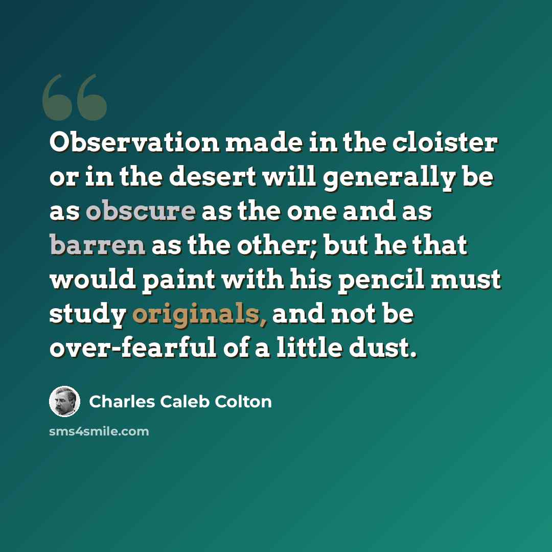 “Observation made in the cloister or in the desert will generally be as obscure as the one and as barren as the other; but he that would paint with his pencil must study originals, and not be over-fearful of a little dust.” quote by Charles Caleb Colton