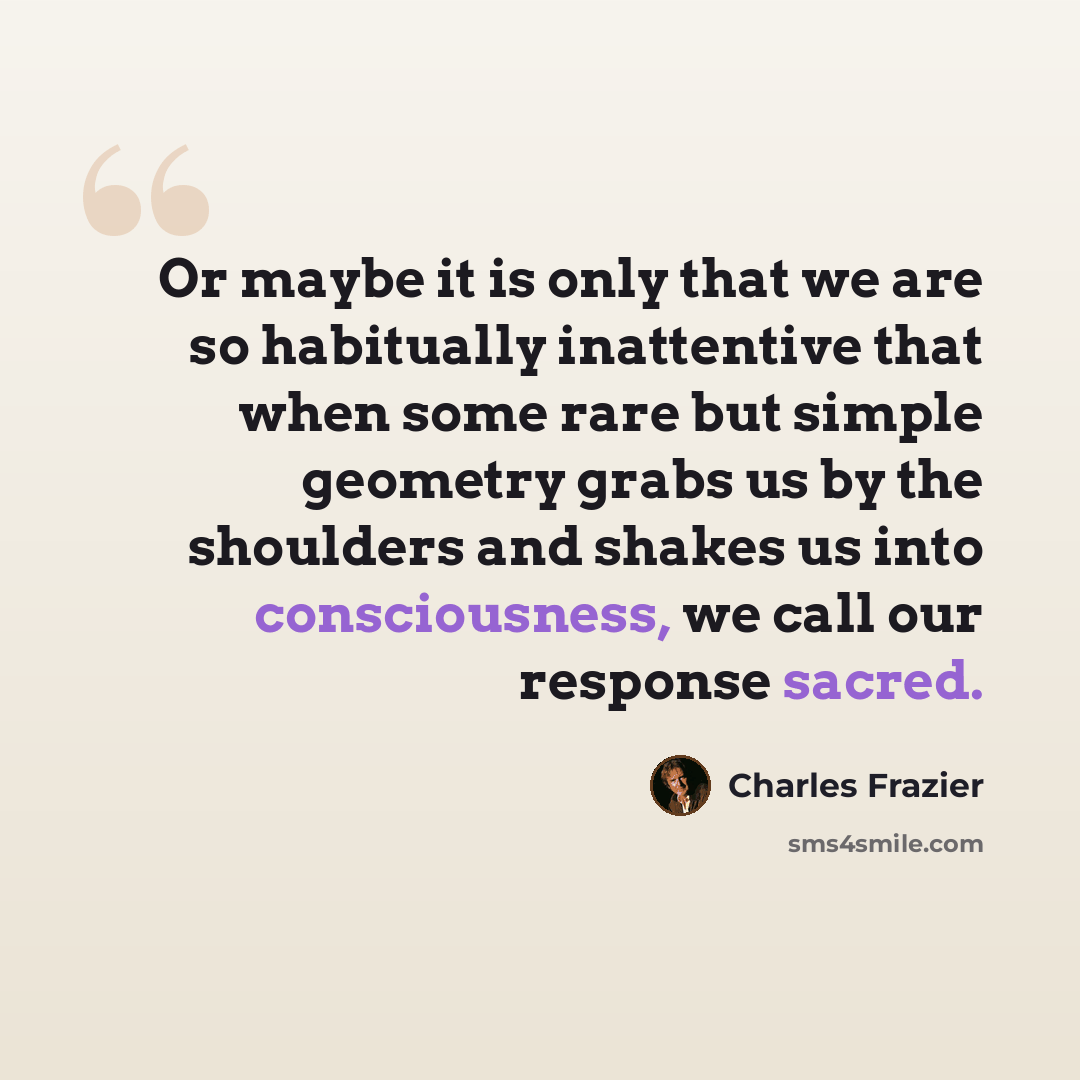 “Or maybe it is only that we are so habitually inattentive that when some rare but simple geometry grabs us by the shoulders and shakes us into consciousness, we call our response sacred.” quote by Charles Frazier