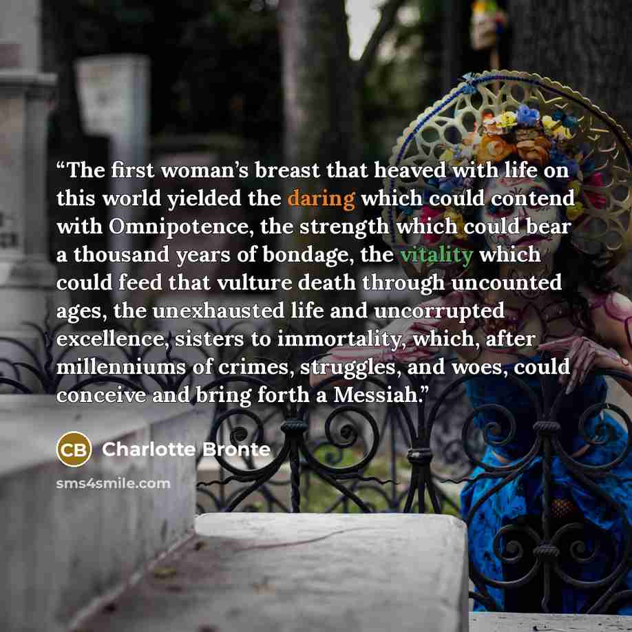 “The first woman’s breast that heaved with life on this world yielded the daring which could contend with Omnipotence, the strength which could bear a thousand years of bondage, the vitality which could feed that vulture death through uncounted ages, the unexhausted life and uncorrupted excellence…” quote by Charlotte Brontë