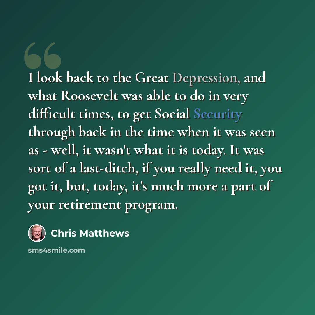 “I look back to the Great Depression, and what Roosevelt was able to do in very difficult times, to get Social Security through back in the time when it was seen as - well, it wasn't what it is today. It was sort of a last-ditch, if you really need it, you got it, but, today, it's much more a part…” quote by Chris Matthews