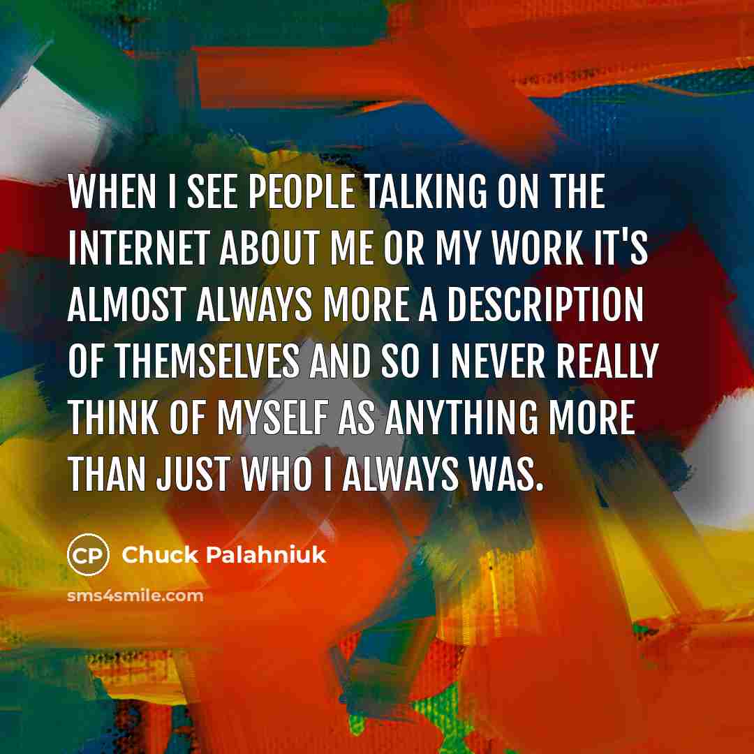 “When I see people talking on the internet about me or my work it's almost always more a description of themselves and so I never really think of myself as anything more than just who I always was.” quote by Chuck Palahniuk