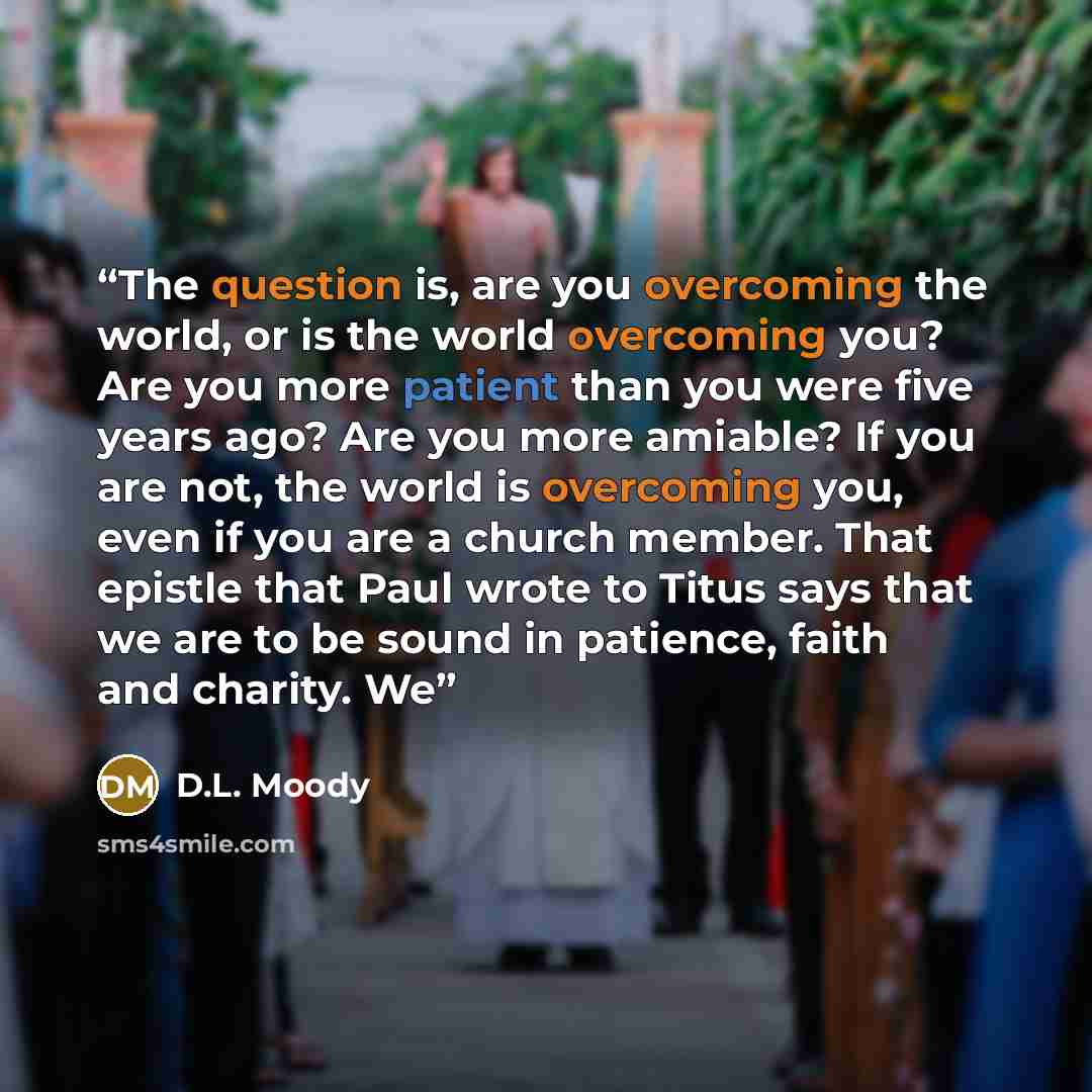 “The question is, are you overcoming the world, or is the world overcoming you? Are you more patient than you were five years ago? Are you more amiable? If you are not, the world is overcoming you, even if you are a church member. That epistle that Paul wrote to Titus says that we are to be sound…” quote by D.L. Moody