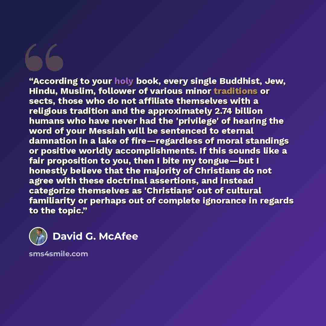 “According to your holy book, every single Buddhist, Jew, Hindu, Muslim, follower of various minor traditions or sects, those who do not affiliate themselves with a religious tradition and the approximately 2.74 billion humans who have never had the 'privilege' of hearing the word of your Messiah…” quote by David G. McAfee