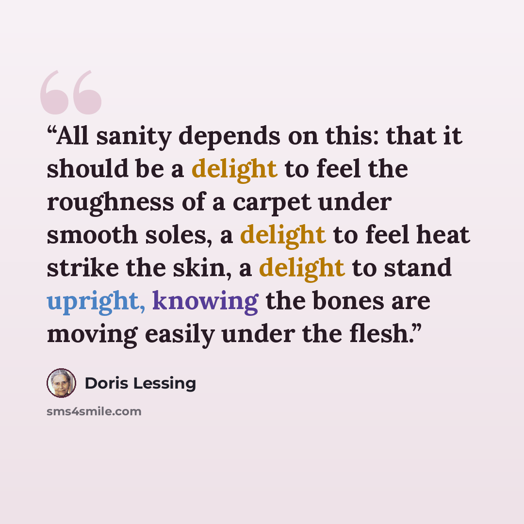 “All sanity depends on this: that it should be a delight to feel the roughness of a carpet under smooth soles, a delight to feel heat strike the skin, a delight to stand upright, knowing the bones are moving easily under the flesh.” quote by Doris Lessing