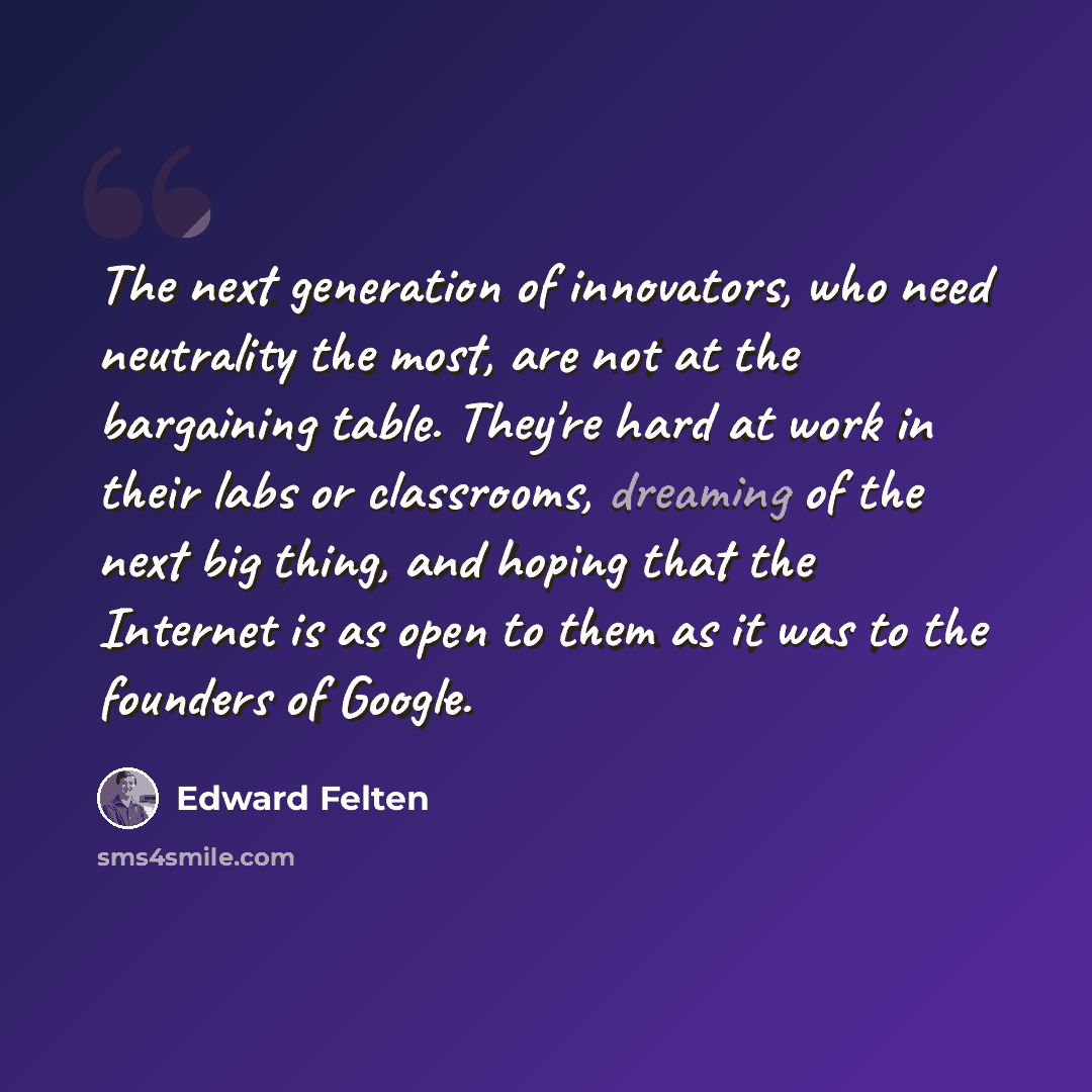 “The next generation of innovators, who need neutrality the most, are not at the bargaining table. They're hard at work in their labs or classrooms, dreaming of the next big thing, and hoping that the Internet is as open to them as it was to the founders of Google.” quote by Edward Felten