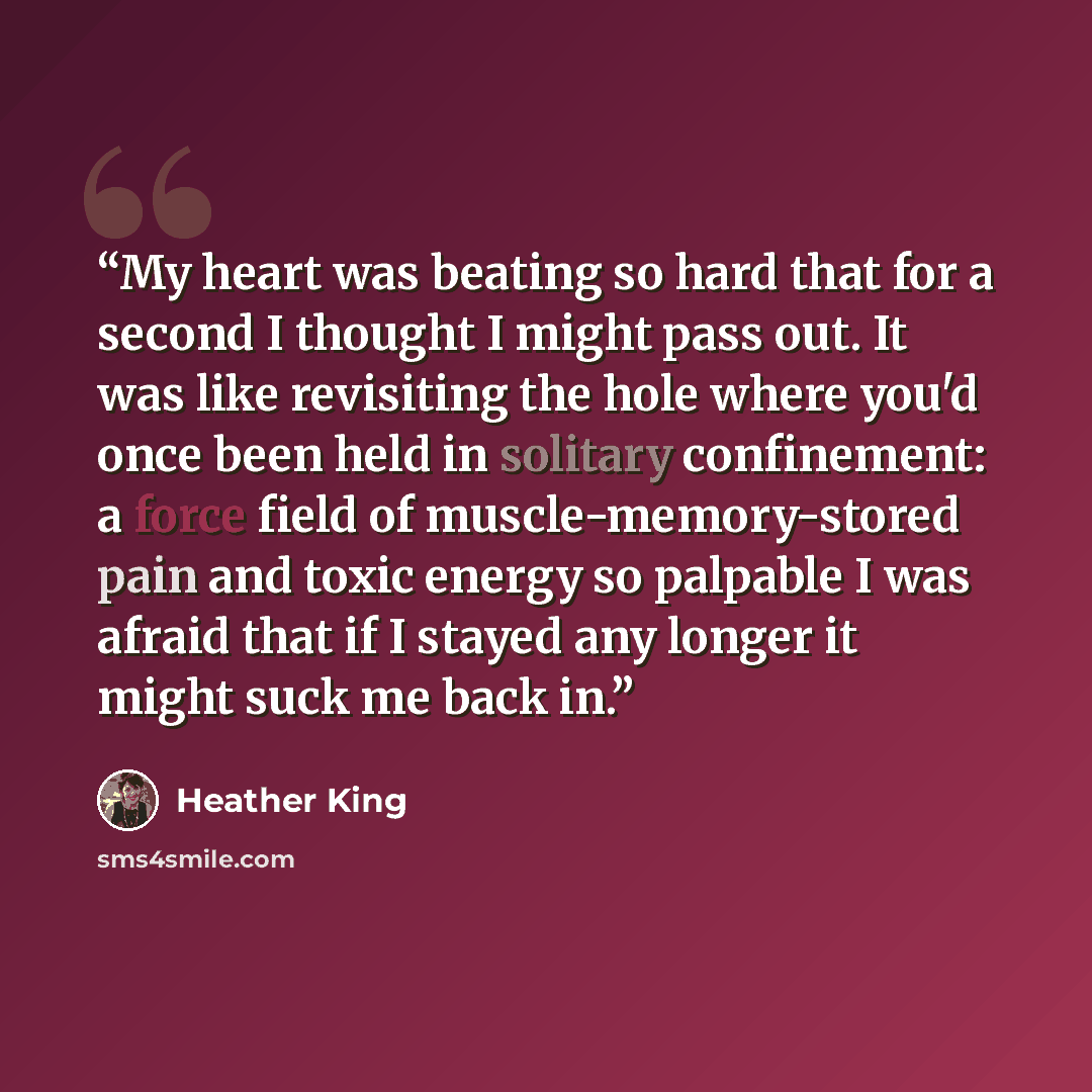 “My heart was beating so hard that for a second I thought I might pass out. It was like revisiting the hole where you'd once been held in solitary confinement: a force field of muscle-memory-stored pain and toxic energy so palpable I was afraid that if I stayed any longer it might suck me back in.” quote by Heather King
