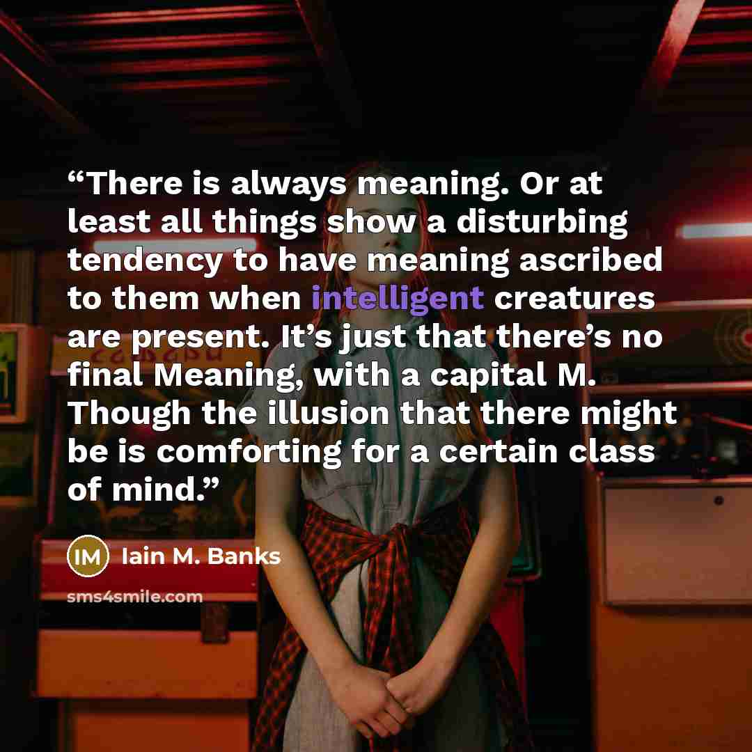 “There is always meaning. Or at least all things show a disturbing tendency to have meaning ascribed to them when intelligent creatures are present. It’s just that there’s no final Meaning, with a capital M. Though the illusion that there might be is comforting for a certain class of mind.” quote by Iain M. Banks