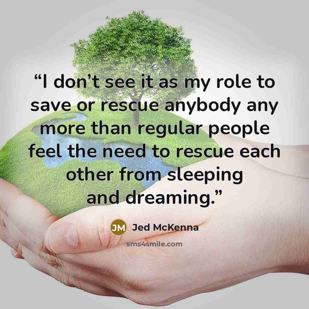 “I don’t see it as my role to save or rescue anybody any more than regular people feel the need to rescue each other from sleeping and dreaming.” quote by Jed McKenna