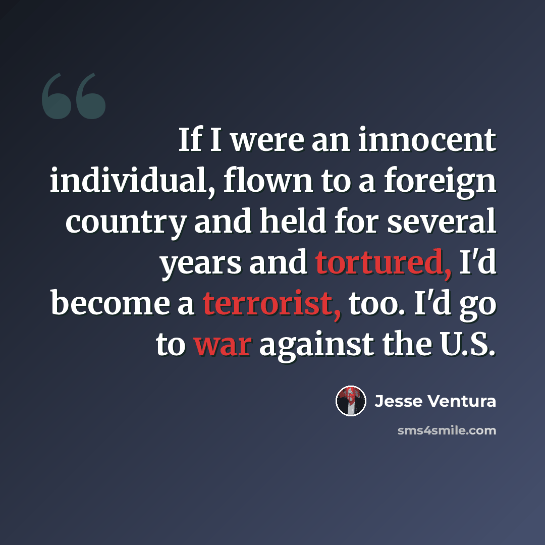 “If I were an innocent individual, flown to a foreign country and held for several years and tortured, I'd become a terrorist, too. I'd go to war against the U.S.” quote by Jesse Ventura