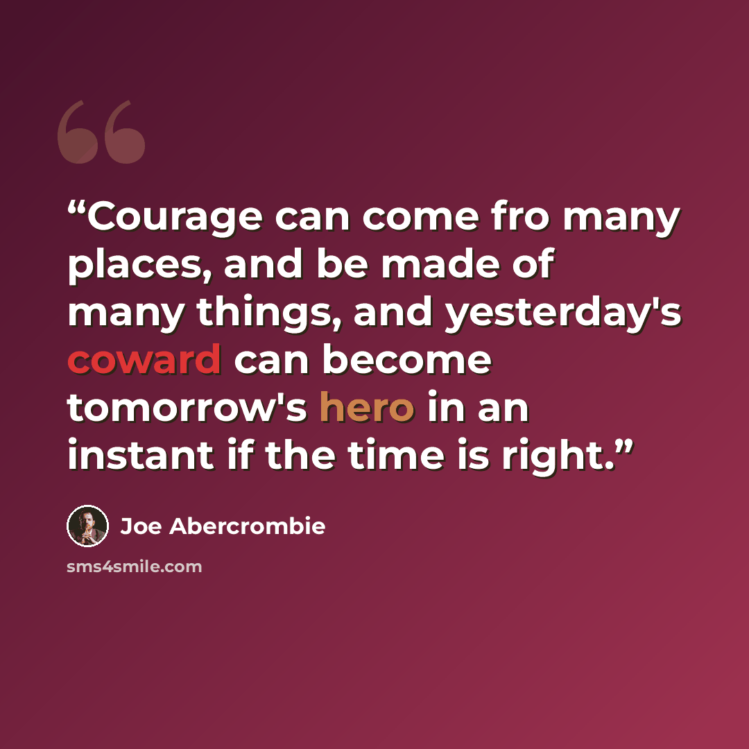 “Courage can come fro many places, and be made of many things, and yesterday's coward can become tomorrow's hero in an instant if the time is right.” quote by Joe Abercrombie