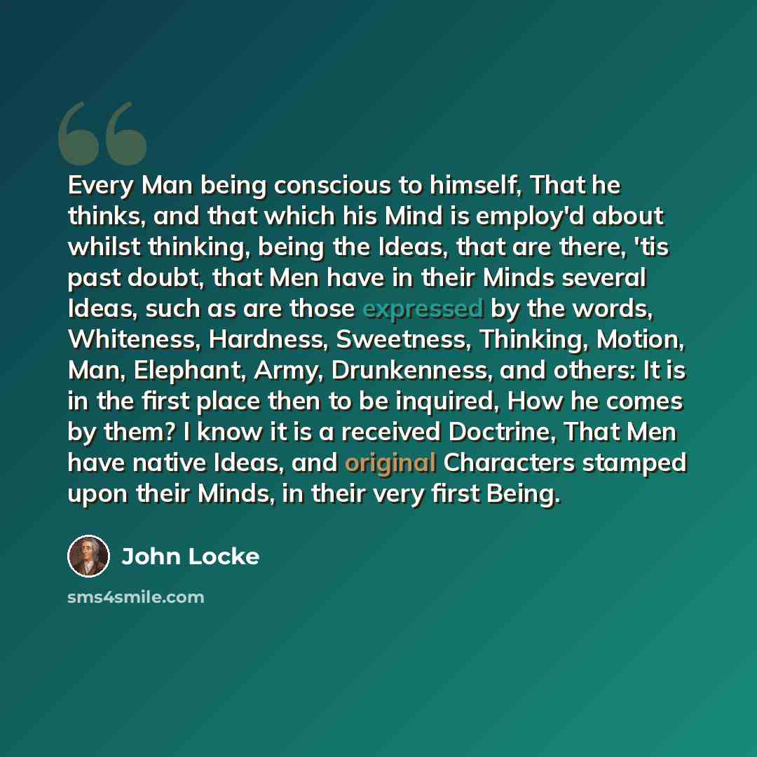 “Every Man being conscious to himself, That he thinks, and that which his Mind is employ'd about whilst thinking, being the Ideas, that are there, 'tis past doubt, that Men have in their Minds several Ideas, such as are those expressed by the words, Whiteness, Hardness, Sweetness, Thinking, Motion…” quote by John Locke