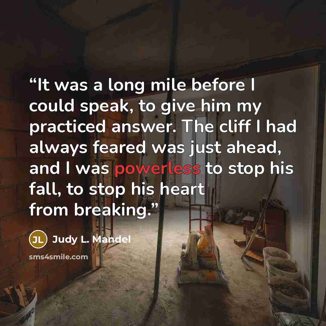 “It was a long mile before I could speak, to give him my practiced answer. The cliff I had always feared was just ahead, and I was powerless to stop his fall, to stop his heart from breaking.” quote by Judy L. Mandel