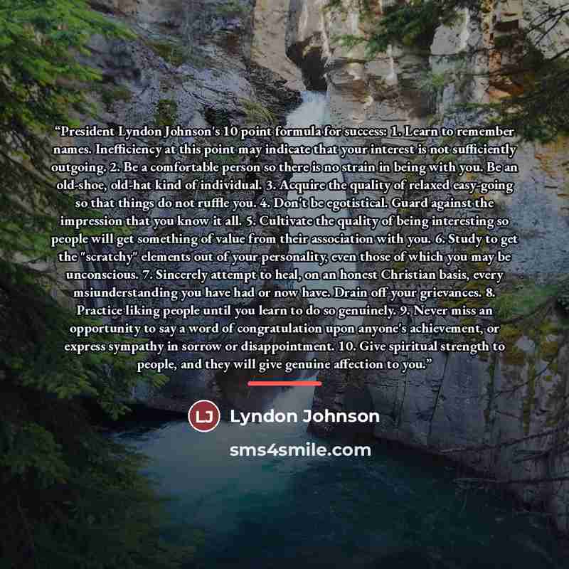 “President Lyndon Johnson's 10 point formula for success: 1. Learn to remember names. Inefficiency at this point may indicate that your interest is not sufficiently outgoing. 2. Be a comfortable person so there is no strain in being with you. Be an old-shoe, old-hat kind of individual. 3. Acquire…” quote by Anonymous