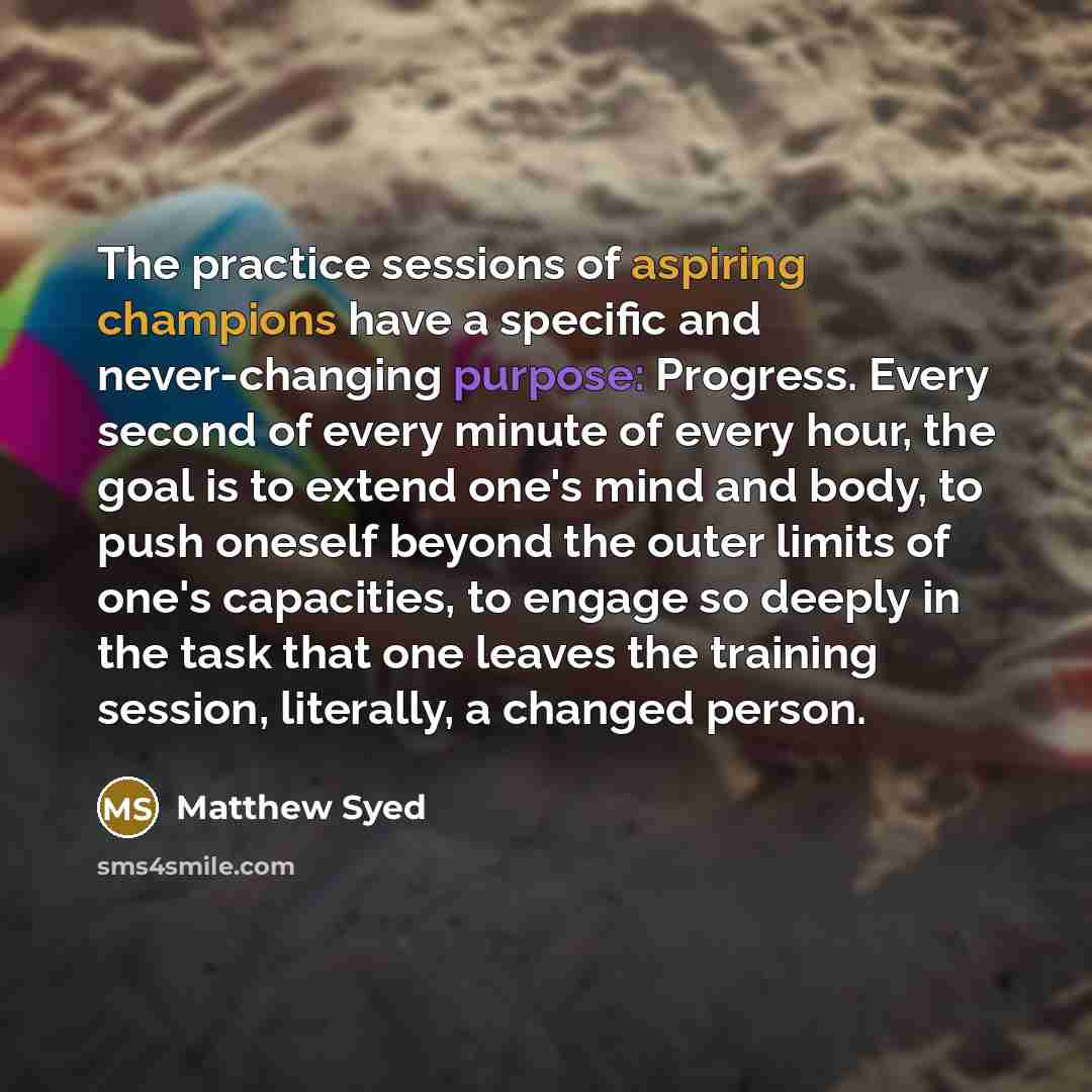 “The practice sessions of aspiring champions have a specific and never-changing purpose: Progress. Every second of every minute of every hour, the goal is to extend one's mind and body, to push oneself beyond the outer limits of one's capacities, to engage so deeply in the task that one leaves the…” quote by Matthew Syed