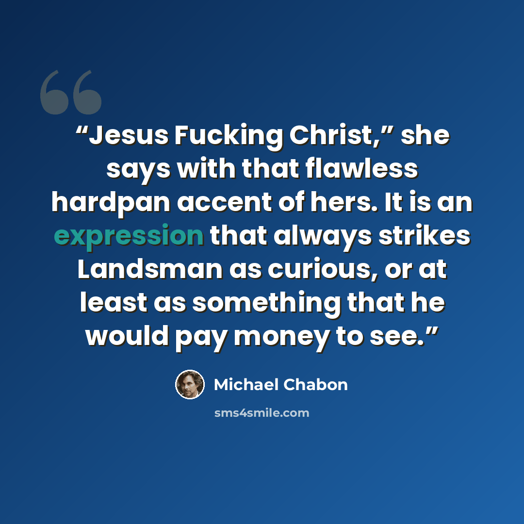 “Jesus Fucking Christ,” she says with that flawless hardpan accent of hers. It is an expression that always strikes Landsman as curious, or at least as something that he would pay money to see.” quote by Michael Chabon