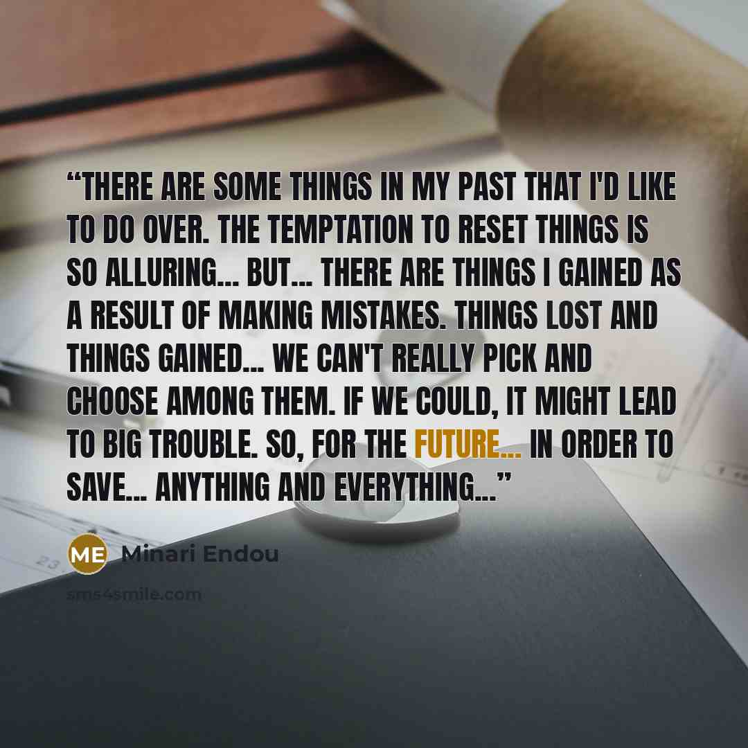 “There are some things in my past that I'd like to do over. The temptation to reset things is so alluring... But... There are things I gained as a result of making mistakes. Things lost and things gained... We can't really pick and choose among them. If we could, it might lead to big trouble. So…” quote by Minari Endou