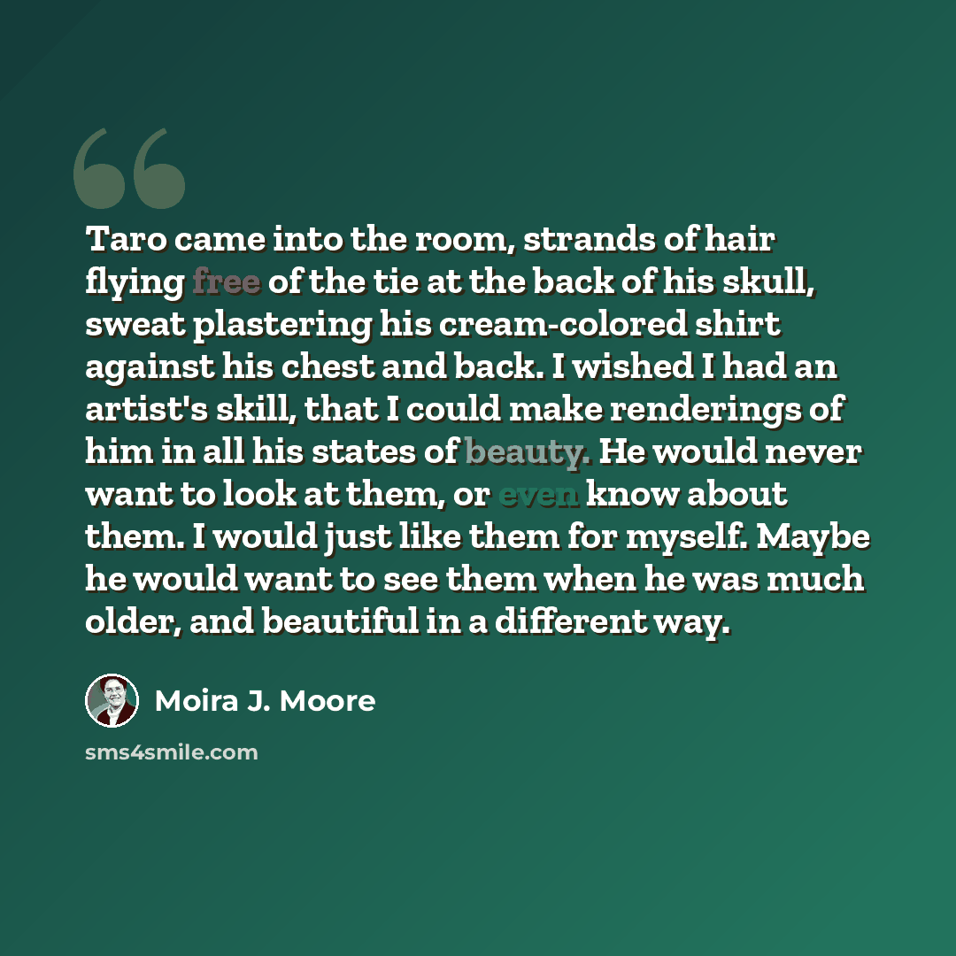 “Taro came into the room, strands of hair flying free of the tie at the back of his skull, sweat plastering his cream-colored shirt against his chest and back. I wished I had an artist's skill, that I could make renderings of him in all his states of beauty. He would never want to look at them, or…” quote by Moira J. Moore