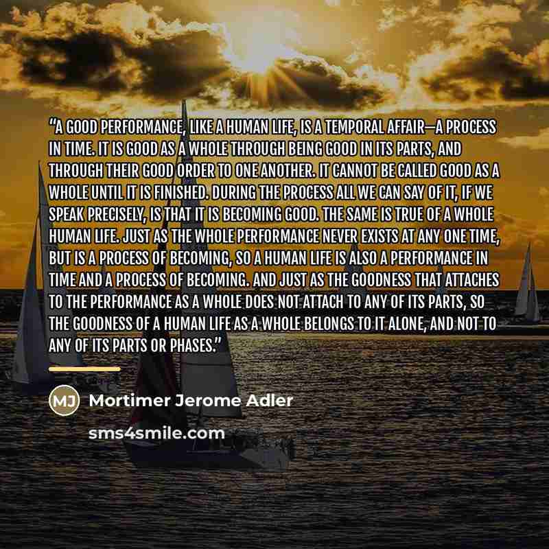 “A good performance, like a human life, is a temporal affair—a process in time. It is good as a whole through being good in its parts, and through their good order to one another. It cannot be called good as a whole until it is finished. During the process all we can say of it, if we speak…” quote by Mortimer Jerome Adler
