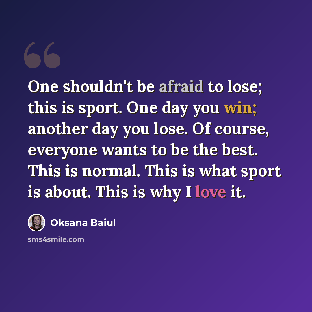“One shouldn't be afraid to lose; this is sport. One day you win; another day you lose. Of course, everyone wants to be the best. This is normal. This is what sport is about. This is why I love it.” quote by Oksana Baiul