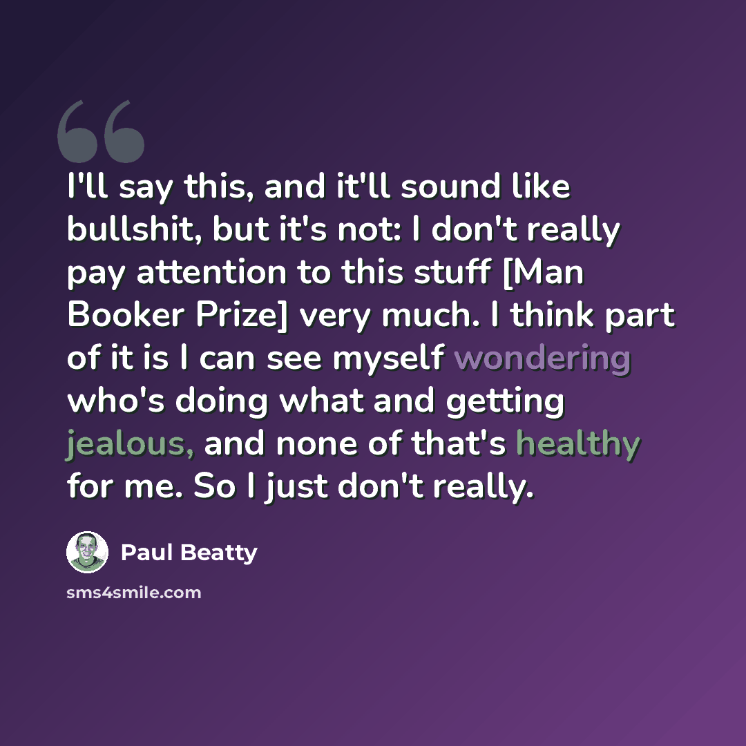 “I'll say this, and it'll sound like bullshit, but it's not: I don't really pay attention to this stuff [Man Booker Prize] very much. I think part of it is I can see myself wondering who's doing what and getting jealous, and none of that's healthy for me. So I just don't really.” quote by Paul Beatty