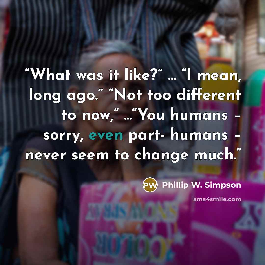 “What was it like?” … “I mean, long ago.” “Not too different to now,” ...“You humans – sorry, even part- humans – never seem to change much.” quote by Phillip W. Simpson