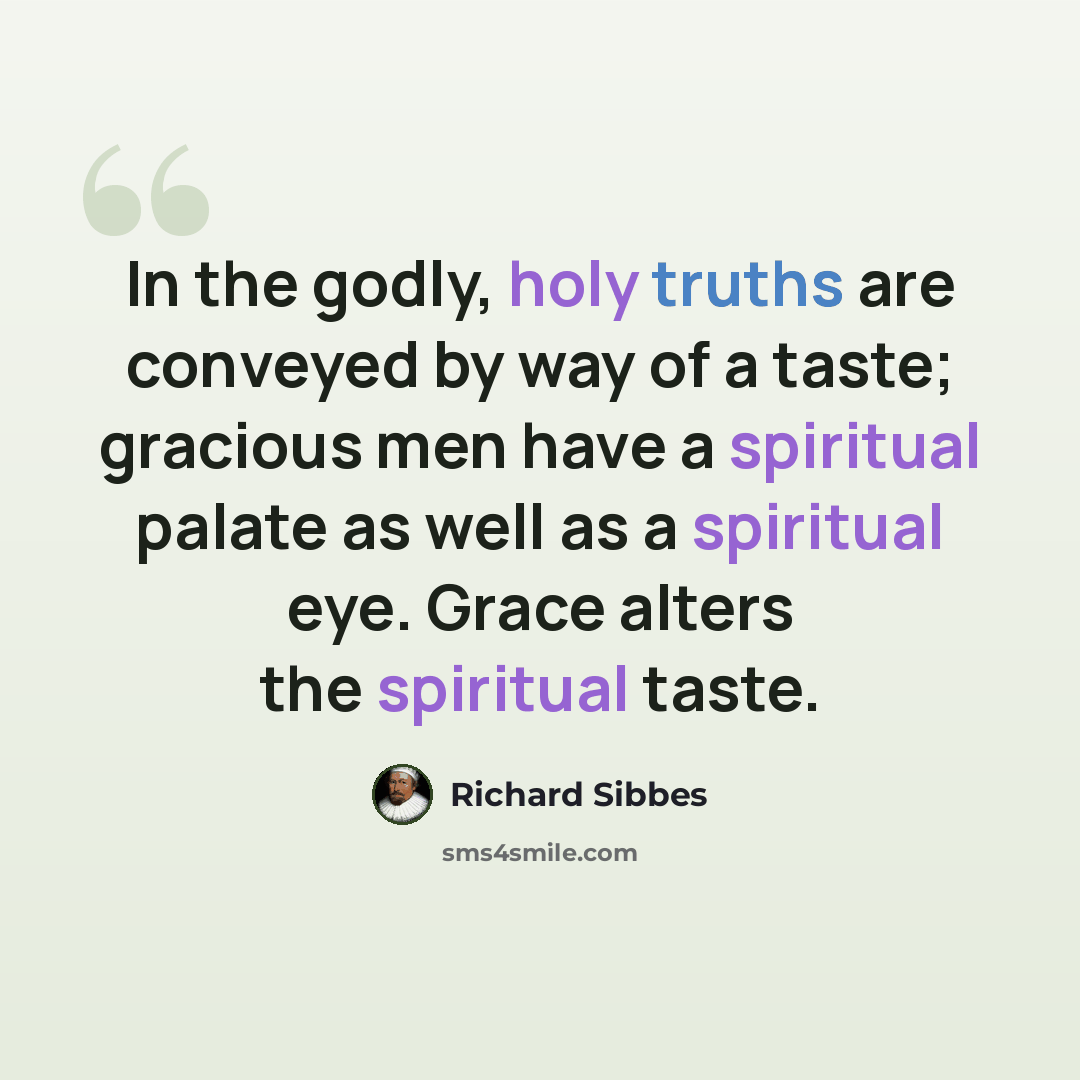 “In the godly, holy truths are conveyed by way of a taste; gracious men have a spiritual palate as well as a spiritual eye. Grace alters the spiritual taste.” quote by Richard Sibbes