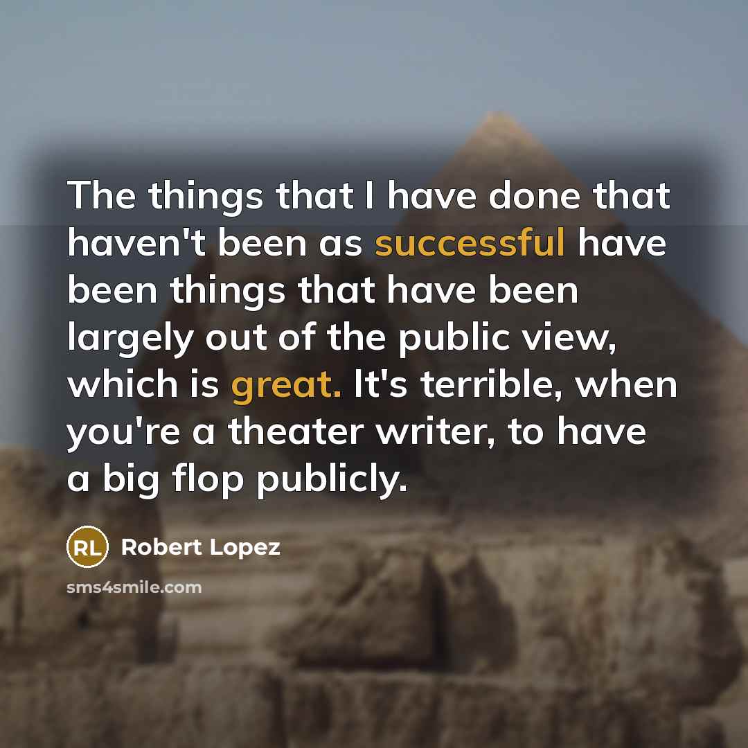 “The things that I have done that haven't been as successful have been things that have been largely out of the public view, which is great. It's terrible, when you're a theater writer, to have a big flop publicly.” quote by Robert Lopez