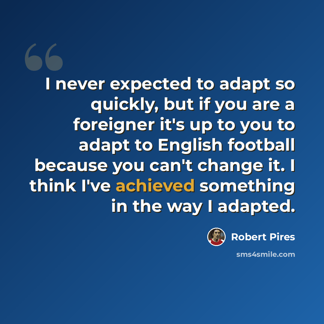 “I never expected to adapt so quickly, but if you are a foreigner it's up to you to adapt to English football because you can't change it. I think I've achieved something in the way I adapted.” quote by Robert Pires