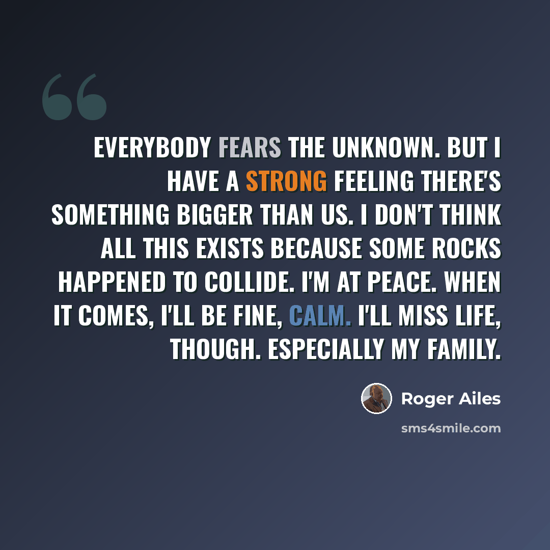 “Everybody fears the unknown. But I have a strong feeling there's something bigger than us. I don't think all this exists because some rocks happened to collide. I'm at peace. When it comes, I'll be fine, calm. I'll miss life, though. Especially my family.” quote by Roger Ailes
