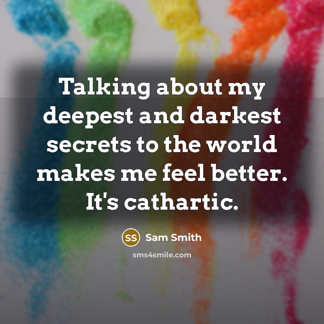 “Talking about my deepest and darkest secrets to the world makes me feel better. It's cathartic.” quote by Sam Smith