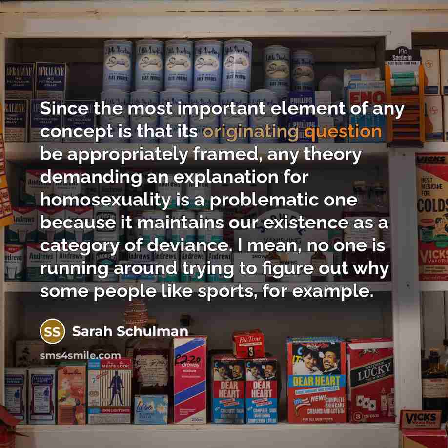 “Since the most important element of any concept is that its originating question be appropriately framed, any theory demanding an explanation for homosexuality is a problematic one because it maintains our existence as a category of deviance. I mean, no one is running around trying to figure out…” quote by Sarah Schulman