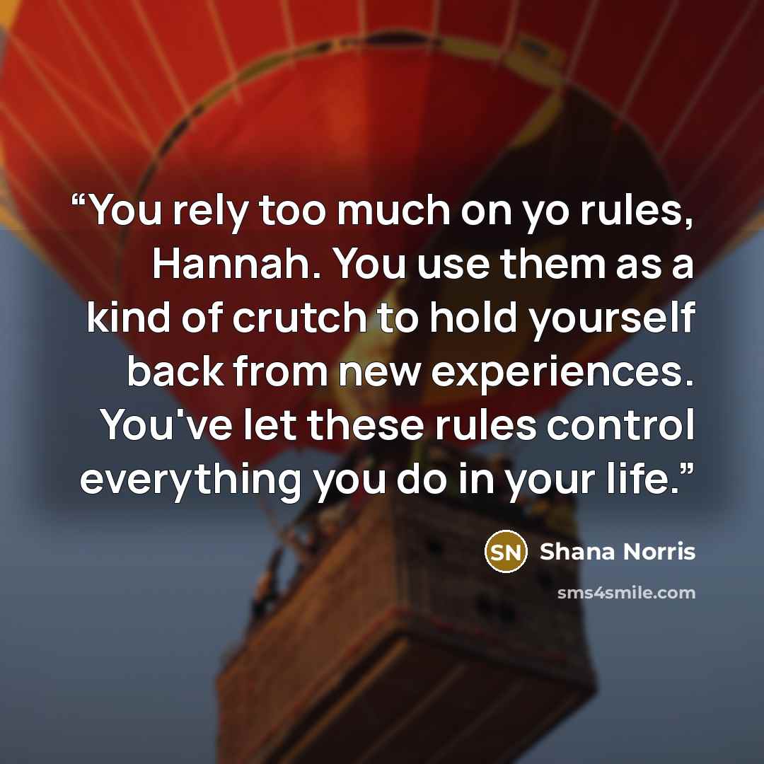 “You rely too much on yo rules, Hannah. You use them as a kind of crutch to hold yourself back from new experiences. You've let these rules control everything you do in your life.” quote by Shana Norris