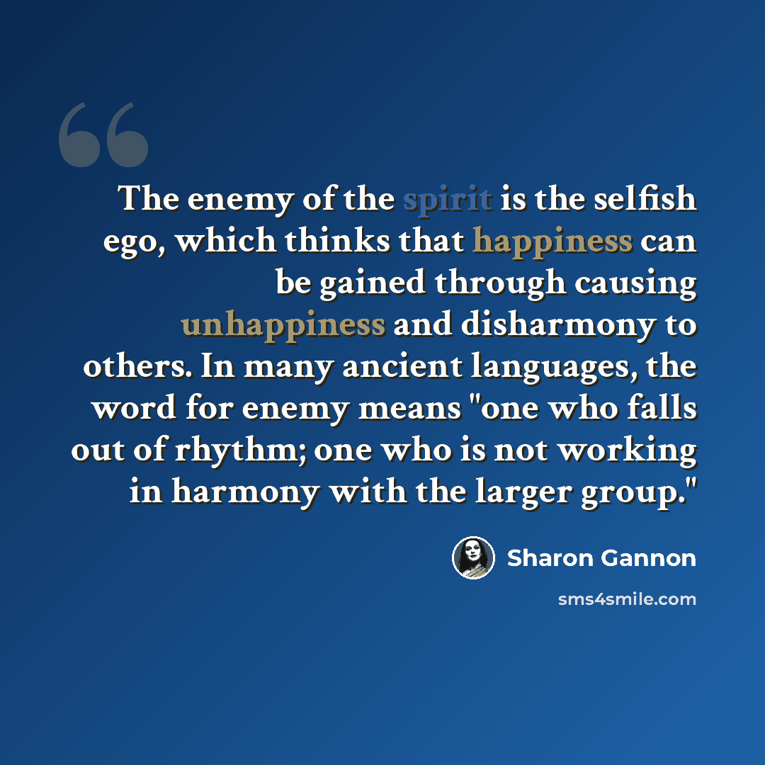 “The enemy of the spirit is the selfish ego, which thinks that happiness can be gained through causing unhappiness and disharmony to others. In many ancient languages, the word for enemy means "one who falls out of rhythm; one who is not working in harmony with the larger group."” quote by Sharon Gannon