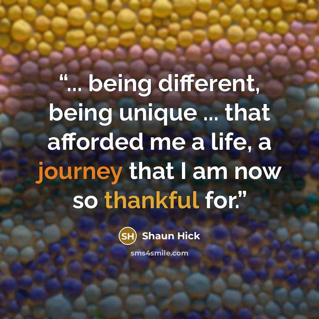 “... being different, being unique ... that afforded me a life, a journey that I am now so thankful for.” quote by Shaun Hick
