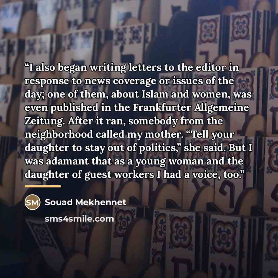 “I also began writing letters to the editor in response to news coverage or issues of the day; one of them, about Islam and women, was even published in the Frankfurter Allgemeine Zeitung. After it ran, somebody from the neighborhood called my mother. “Tell your daughter to stay out of politics,”…” quote by Souad Mekhennet