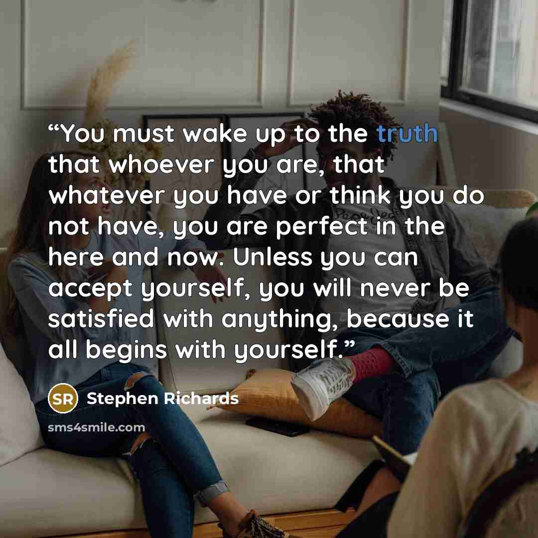 “You must wake up to the truth that whoever you are, that whatever you have or think you do not have, you are perfect in the here and now. Unless you can accept yourself, you will never be satisfied with anything, because it all begins with yourself.” quote by Stephen Richards
