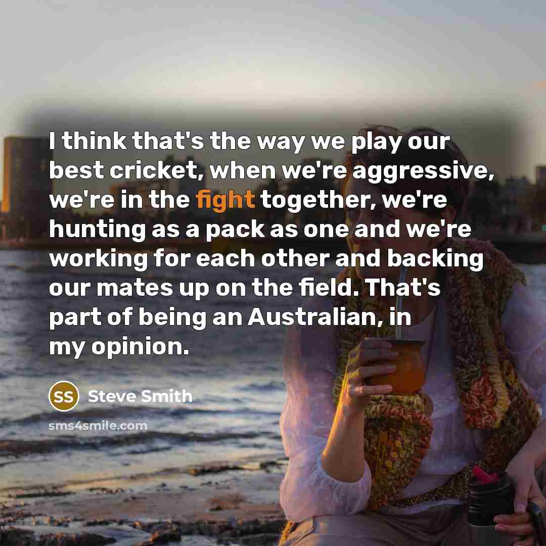 “I think that's the way we play our best cricket, when we're aggressive, we're in the fight together, we're hunting as a pack as one and we're working for each other and backing our mates up on the field. That's part of being an Australian, in my opinion.” quote by Steve Smith